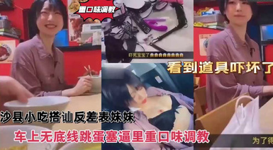 重口味調教，沙縣小吃搭訕反差婊可愛妹妹，車上無底線跳蛋塞逼里，看到道具嚇壞了！